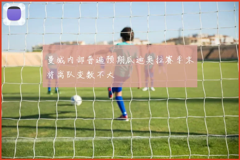 曼城内部普遍预期瓜迪奥拉赛季末将离队变数不大