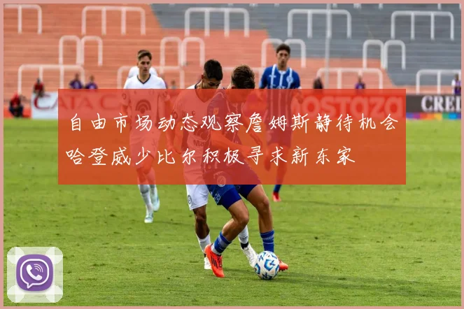 自由市场动态观察詹姆斯静待机会哈登威少比尔积极寻求新东家