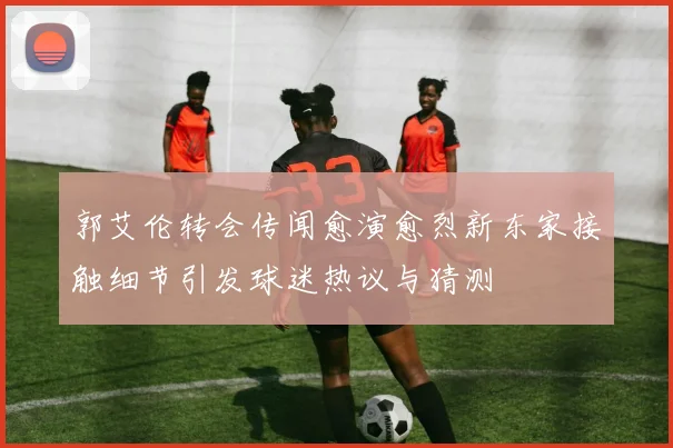 郭艾伦转会传闻愈演愈烈新东家接触细节引发球迷热议与猜测