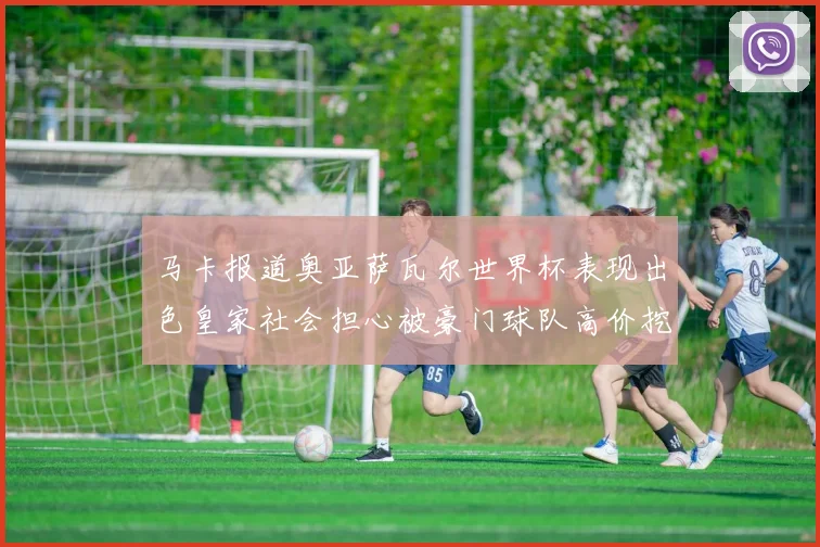 马卡报道奥亚萨瓦尔世界杯表现出色皇家社会担心被豪门球队高价挖角