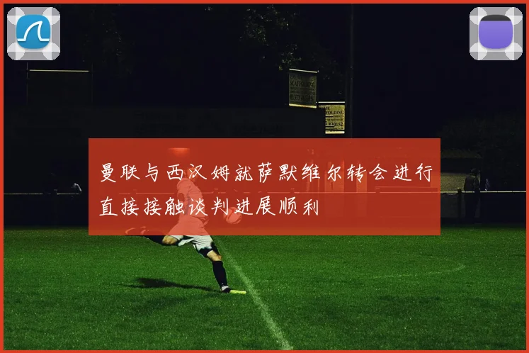 曼联与西汉姆就萨默维尔转会进行直接接触谈判进展顺利