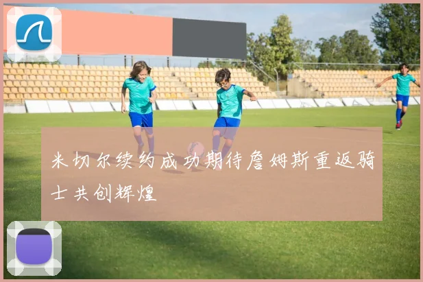 米切尔续约成功期待詹姆斯重返骑士共创辉煌