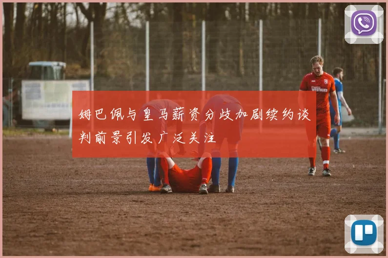 姆巴佩与皇马薪资分歧加剧续约谈判前景引发广泛关注