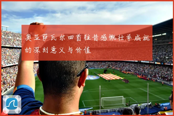 奥亚萨瓦尔回首往昔感慨壮举成就的深刻意义与价值