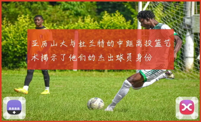 亚历山大与杜兰特的中距离投篮艺术揭示了他们的杰出球员身份