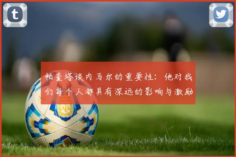 帕奎塔谈内马尔的重要性：他对我们每个人都具有深远的影响与激励