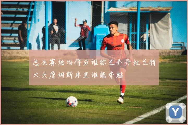 总决赛场均得分谁称王乔丹杜兰特大头詹姆斯库里谁能夺魁