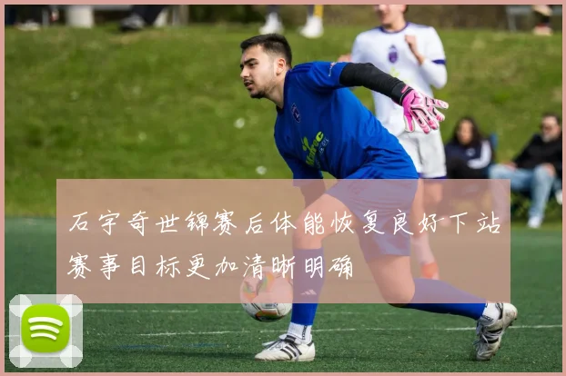 石宇奇世锦赛后体能恢复良好下站赛事目标更加清晰明确