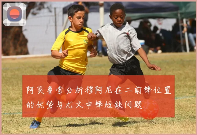 阿莫鲁索分析穆阿尼在二前锋位置的优势与尤文中锋短缺问题