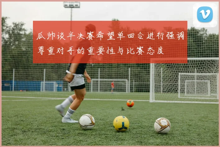 瓜帅谈半决赛希望单回合进行强调尊重对手的重要性与比赛态度