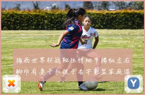 梅西世界杯战靴独特细节揭秘左右脚印有妻子和孩子名字彰显家庭温暖