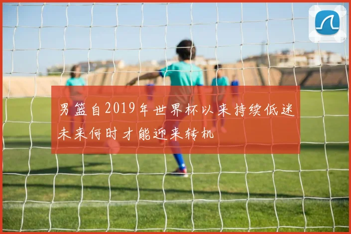 男篮自2019年世界杯以来持续低迷未来何时才能迎来转机