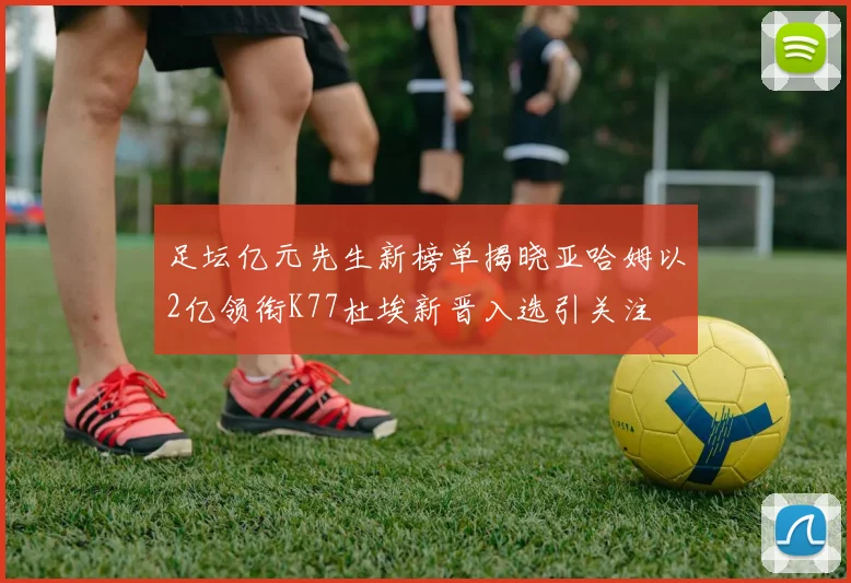 足坛亿元先生新榜单揭晓亚哈姆以2亿领衔K77杜埃新晋入选引关注