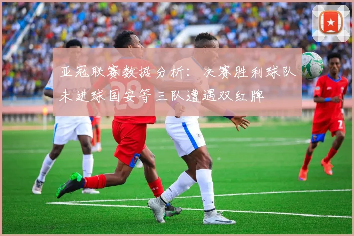 亚冠联赛数据分析：决赛胜利球队未进球国安等三队遭遇双红牌