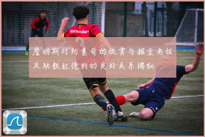 詹姆斯对约基奇的欣赏与掘金老板及助教杜德利的良好关系揭秘