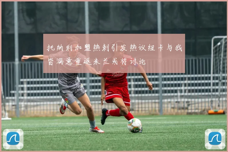 托纳利加盟热刺引发热议纽卡与我皆满意重返米兰或将讨论
