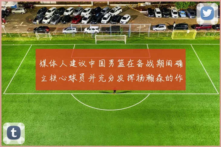 媒体人建议中国男篮在备战期间确立核心球员并充分发挥杨瀚森的作用