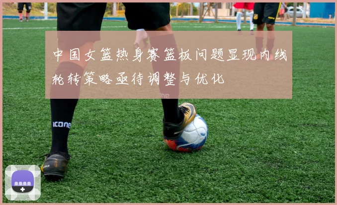 中国女篮热身赛篮板问题显现内线轮转策略亟待调整与优化