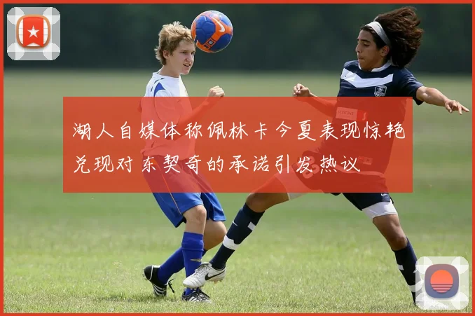 湖人自媒体称佩林卡今夏表现惊艳兑现对东契奇的承诺引发热议