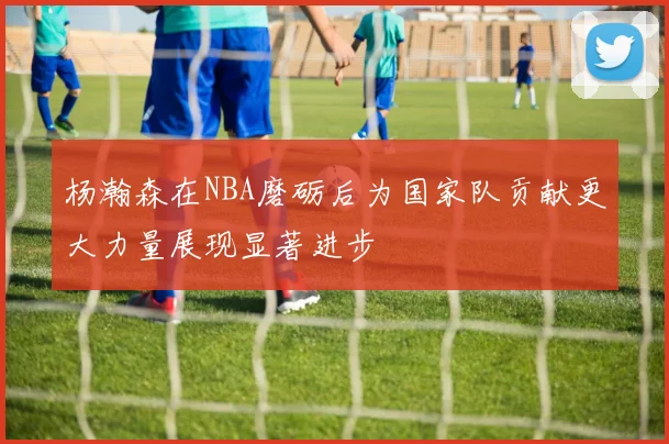 杨瀚森在NBA磨砺后为国家队贡献更大力量展现显著进步