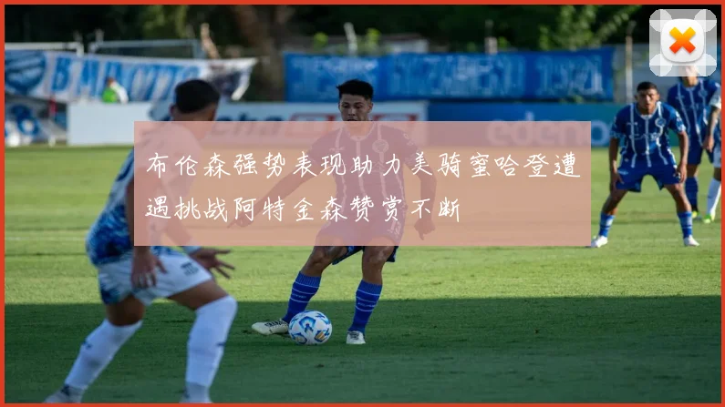 布伦森强势表现助力美骑蜜哈登遭遇挑战阿特金森赞赏不断