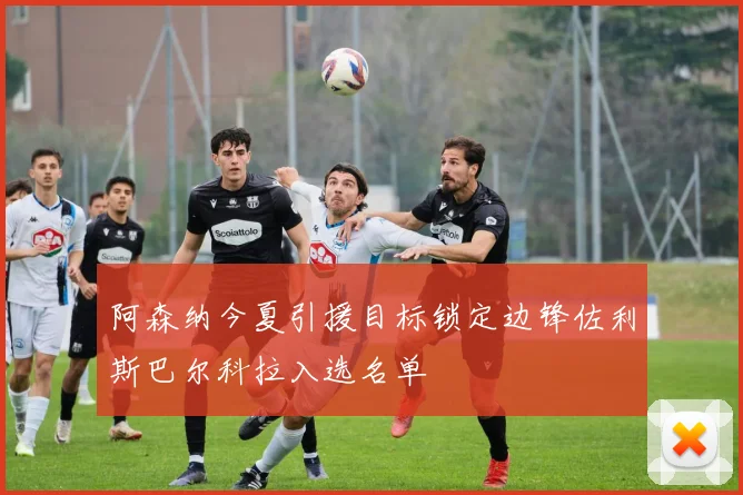 阿森纳今夏引援目标锁定边锋佐利斯巴尔科拉入选名单