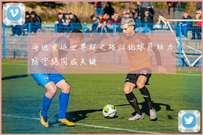 海地重返世界杯之路归化球员助力防守稳固成关键