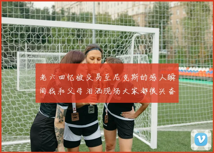 老六回忆被交易至尼克斯的感人瞬间我和父母泪洒现场大家都很兴奋