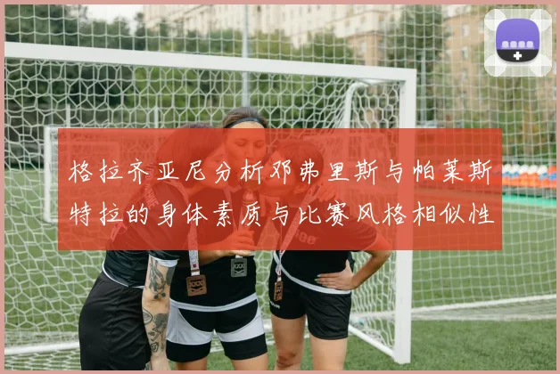 格拉齐亚尼分析邓弗里斯与帕莱斯特拉的身体素质与比赛风格相似性