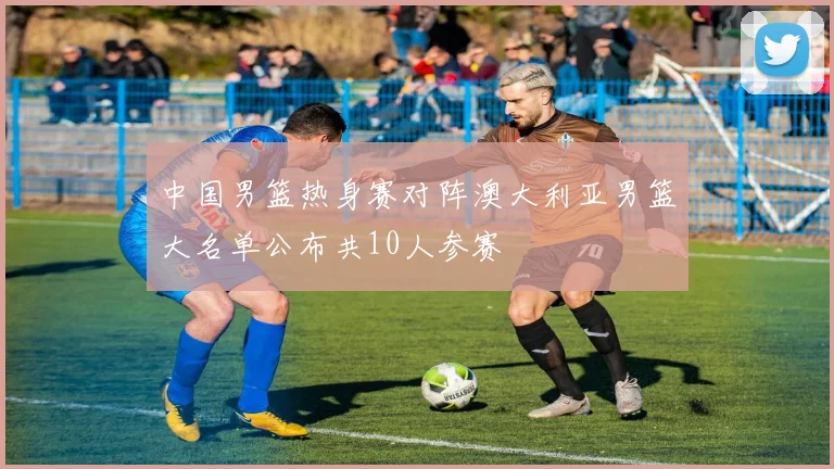 中国男篮热身赛对阵澳大利亚男篮大名单公布共10人参赛
