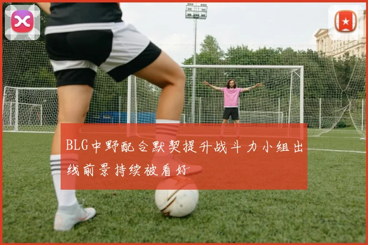 BLG中野配合默契提升战斗力小组出线前景持续被看好